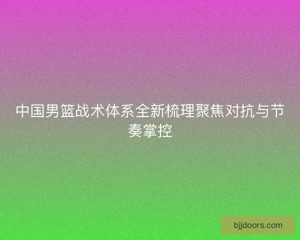 中国男篮战术体系全新梳理聚焦对抗与节奏掌控