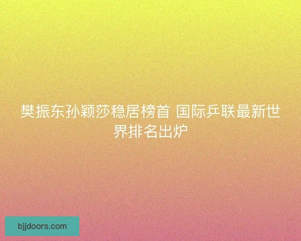 樊振东孙颖莎稳居榜首 国际乒联最新世界排名出炉