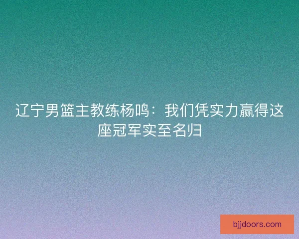 辽宁男篮主教练杨鸣：我们凭实力赢得这座冠军实至名归