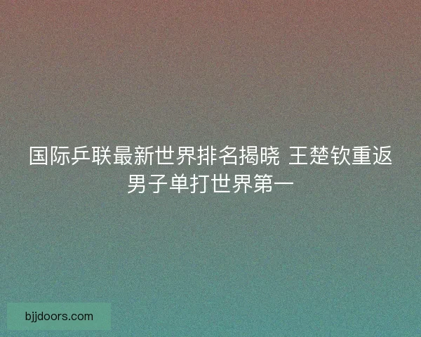 国际乒联最新世界排名揭晓 王楚钦重返男子单打世界第一