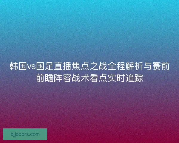 韩国vs国足直播焦点之战全程解析与赛前前瞻阵容战术看点实时追踪