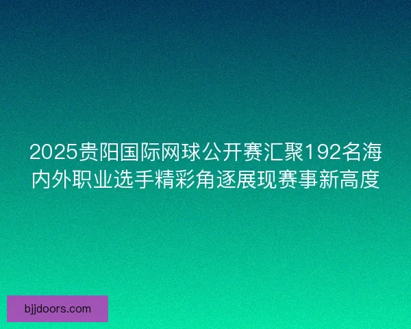 2025贵阳国际网球公开赛汇聚192名海内外职业选手精彩角逐展现赛事新高度