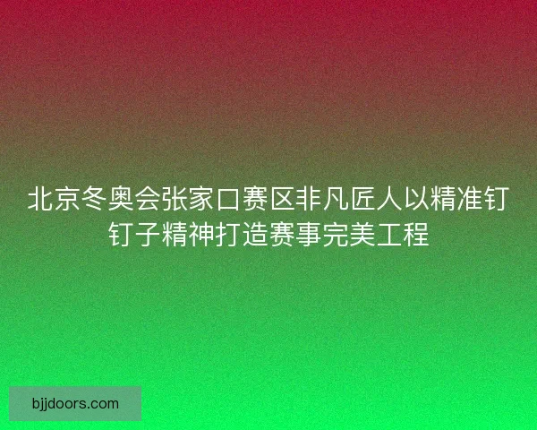 北京冬奥会张家口赛区非凡匠人以精准钉钉子精神打造赛事完美工程