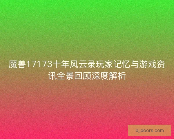 魔兽17173十年风云录玩家记忆与游戏资讯全景回顾深度解析