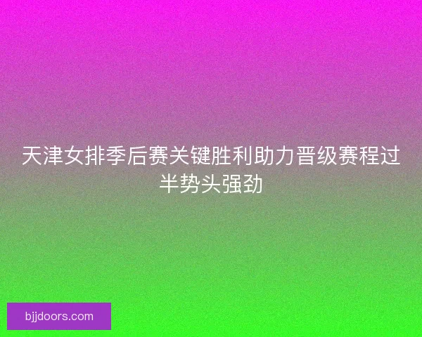 天津女排季后赛关键胜利助力晋级赛程过半势头强劲